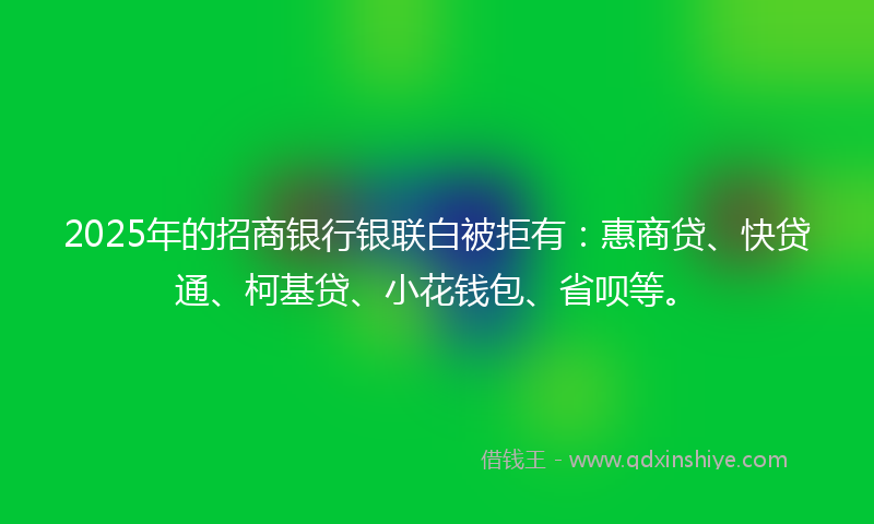 2025年的招商银行银联白被拒有：惠商贷、快贷通、柯基贷、小花钱包、省呗等。