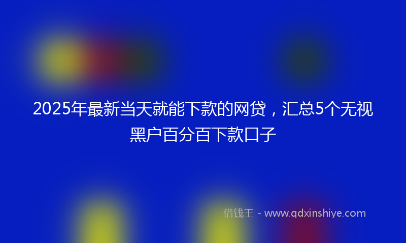 2025年最新当天就能下款的网贷，汇总5个无视黑户百分百下款口子