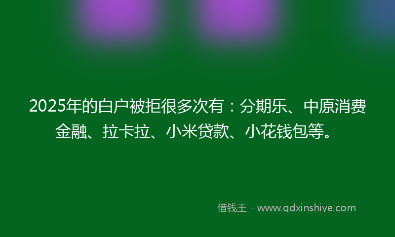 2025年的白户被拒很多次有：分期乐、中原消费金融、拉卡拉、小米贷款、小花钱包等。