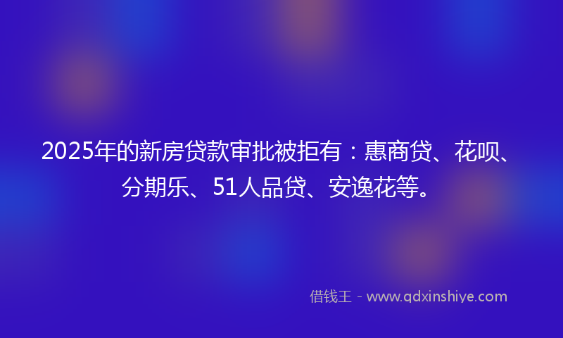 2025年的新房贷款审批被拒有：惠商贷、花呗、分期乐、51人品贷、安逸花等。