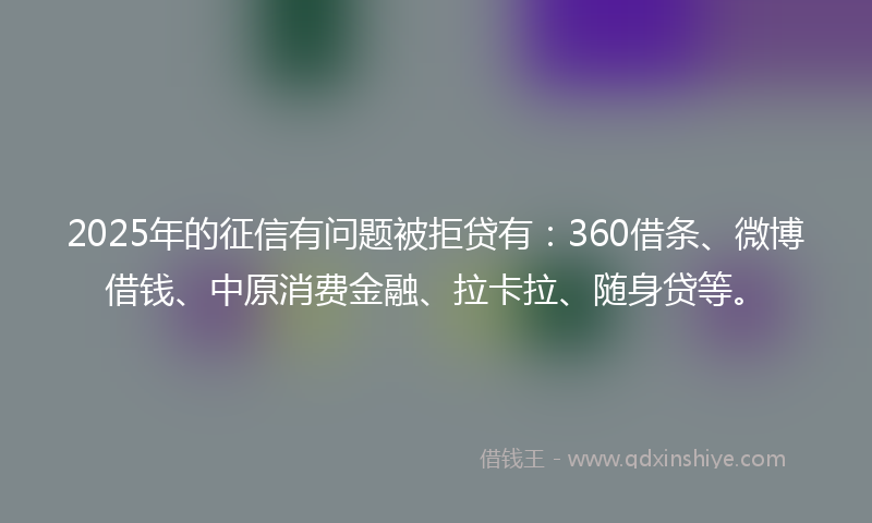 2025年的征信有问题被拒贷有：360借条、微博借钱、中原消费金融、拉卡拉、随身贷等。