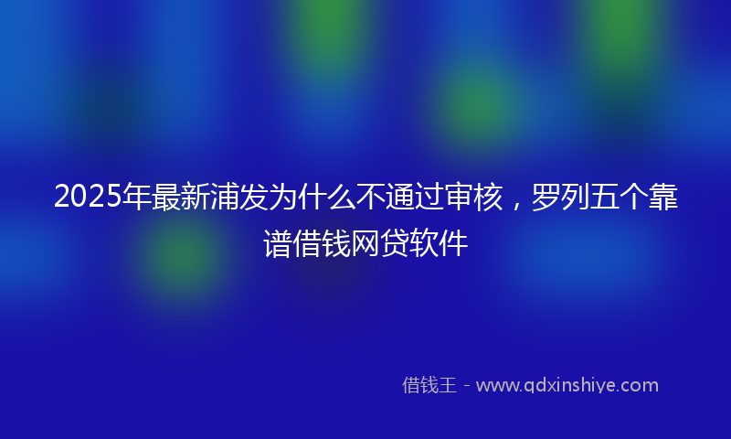 2025年最新浦发为什么不通过审核，罗列五个靠谱借钱网贷软件