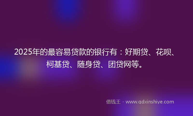 2025年的最容易贷款的银行有：好期贷、花呗、柯基贷、随身贷、团贷网等。