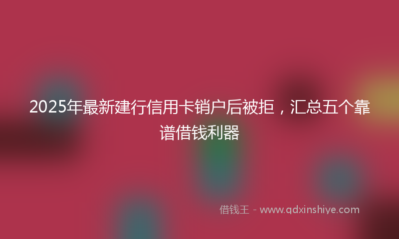 2025年最新建行信用卡销户后被拒，汇总五个靠谱借钱利器