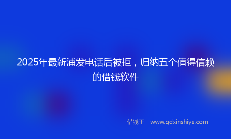 2025年最新浦发电话后被拒，归纳五个值得信赖的借钱软件