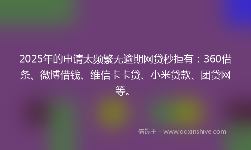 2025年的申请太频繁无逾期网贷秒拒有：360借条、微博借钱、维信卡卡贷、小米贷款、团贷网等。