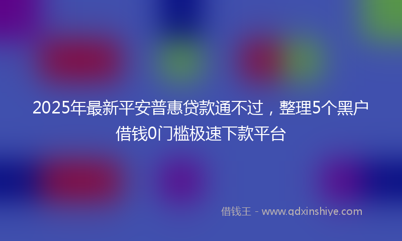 2025年最新平安普惠贷款通不过，整理5个黑户借钱0门槛极速下款平台