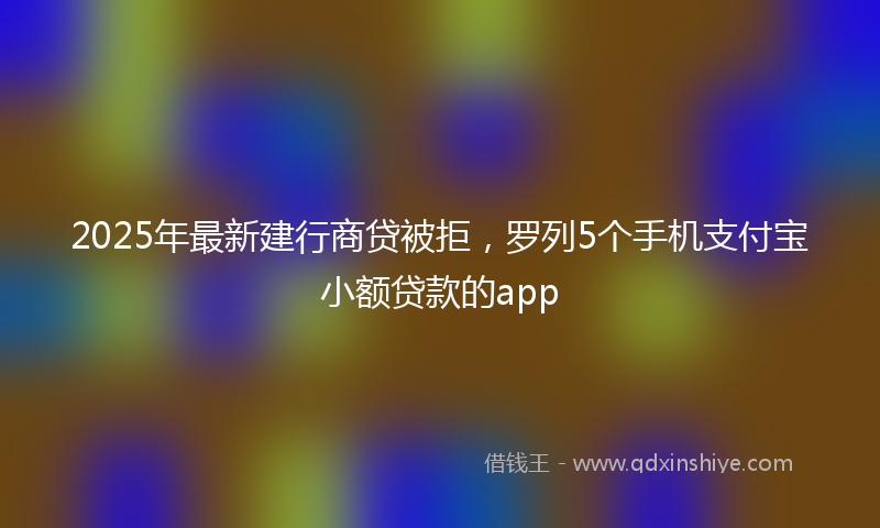 2025年最新建行商贷被拒，罗列5个手机支付宝小额贷款的app