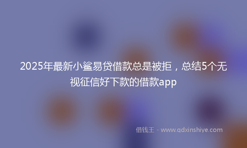 2025年最新小鲨易贷借款总是被拒，总结5个无视征信好下款的借款app