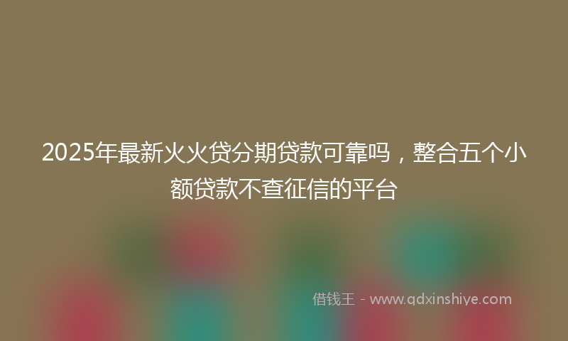 2025年最新火火贷分期贷款可靠吗，整合五个小额贷款不查征信的平台