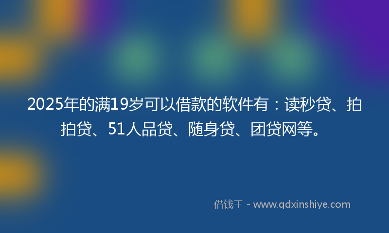 2025年的满19岁可以借款的软件有：读秒贷、拍拍贷、51人品贷、随身贷、团贷网等。