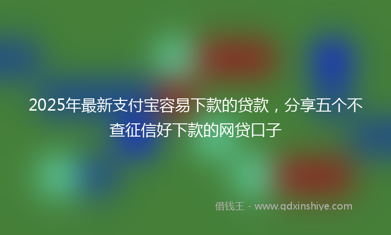 2025年最新支付宝容易下款的贷款，分享五个不查征信好下款的网贷口子