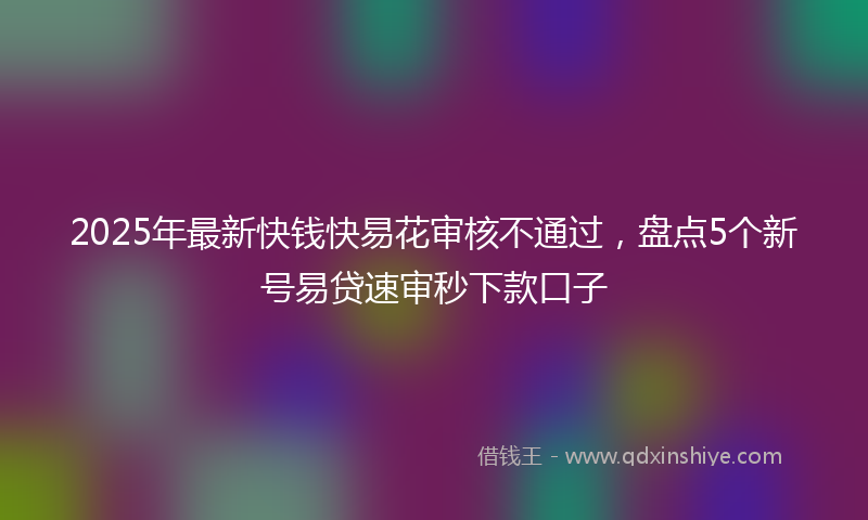 2025年最新快钱快易花审核不通过，盘点5个新号易贷速审秒下款口子