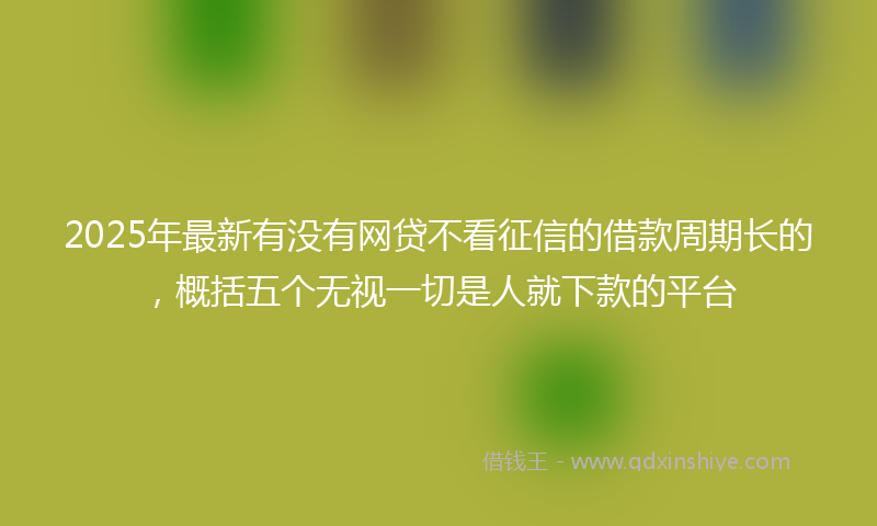 2025年最新有没有网贷不看征信的借款周期长的，概括五个无视一切是人就下款的平台
