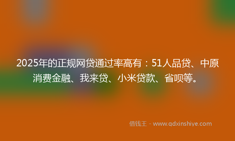 2025年的正规网贷通过率高有：51人品贷、中原消费金融、我来贷、小米贷款、省呗等。