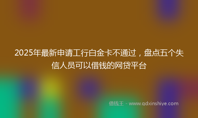 2025年最新申请工行白金卡不通过，盘点五个失信人员可以借钱的网贷平台
