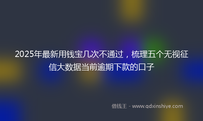 2025年最新用钱宝几次不通过，梳理五个无视征信大数据当前逾期下款的口子