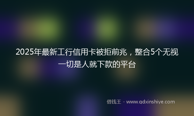 2025年最新工行信用卡被拒前兆，整合5个无视一切是人就下款的平台