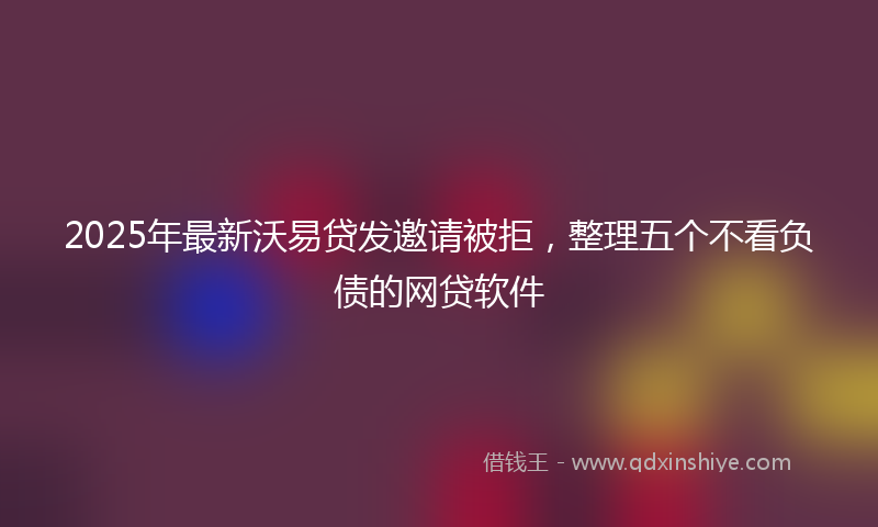 2025年最新沃易贷发邀请被拒，整理五个不看负债的网贷软件