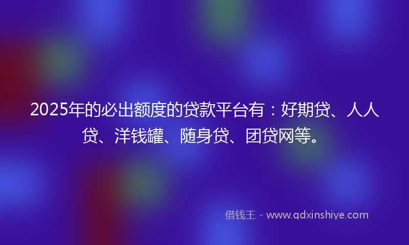 2025年的必出额度的贷款平台有：好期贷、人人贷、洋钱罐、随身贷、团贷网等。
