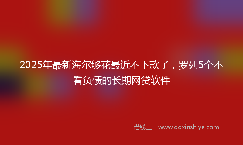 2025年最新海尔够花最近不下款了，罗列5个不看负债的长期网贷软件