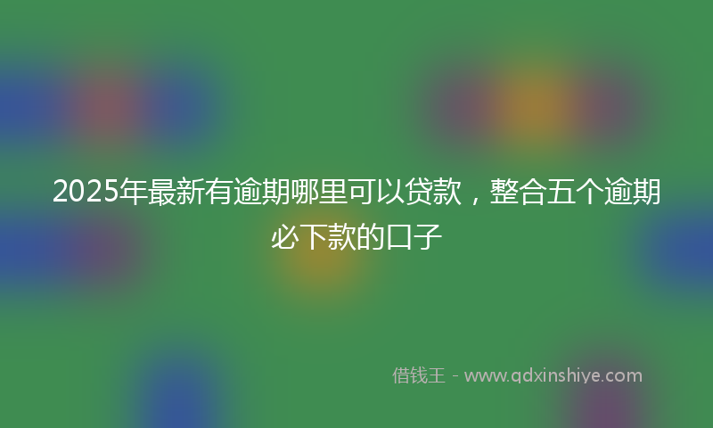 2025年最新有逾期哪里可以贷款，整合五个逾期必下款的口子