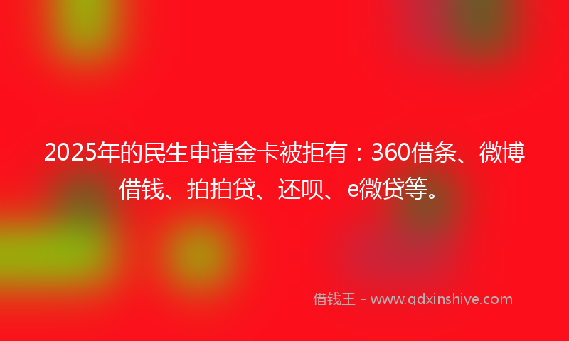 2025年的民生申请金卡被拒有：360借条、微博借钱、拍拍贷、还呗、e微贷等。