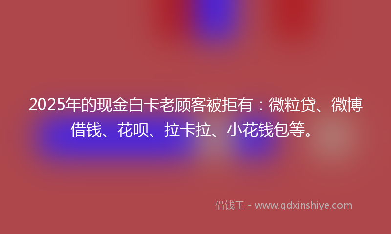 2025年的现金白卡老顾客被拒有：微粒贷、微博借钱、花呗、拉卡拉、小花钱包等。