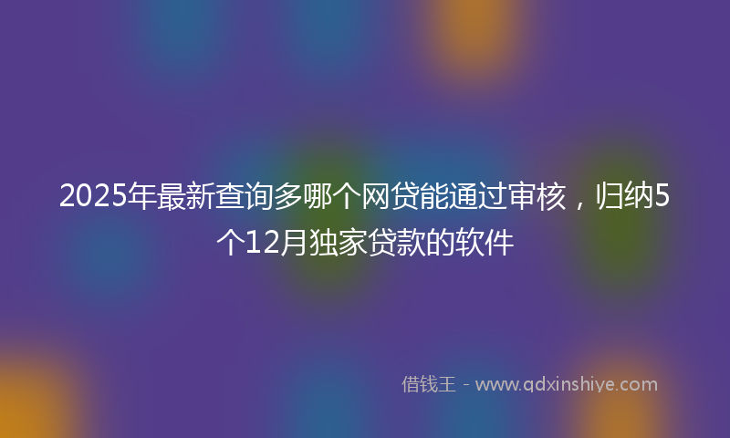 2025年最新查询多哪个网贷能通过审核，归纳5个12月独家贷款的软件