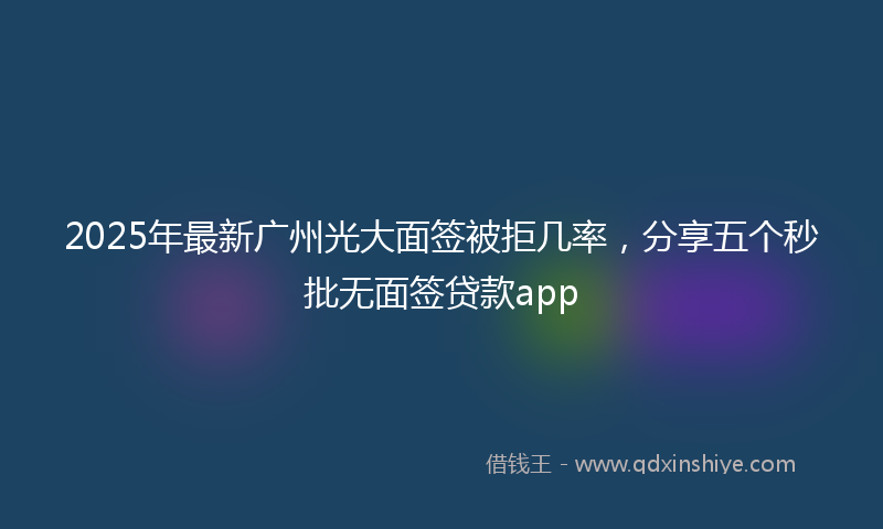 2025年最新广州光大面签被拒几率，分享五个秒批无面签贷款app