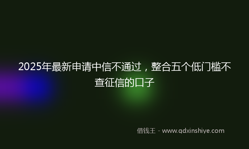 2025年最新申请中信不通过，整合五个低门槛不查征信的口子