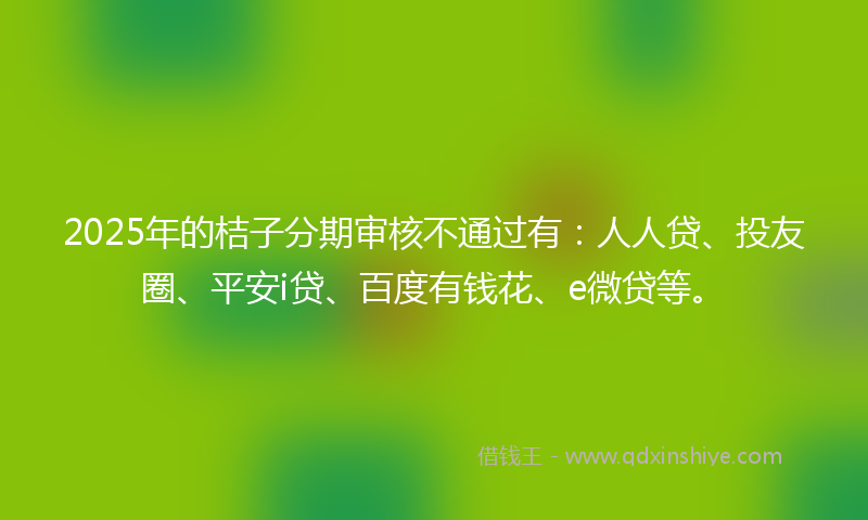 2025年的桔子分期审核不通过有：人人贷、投友圈、平安i贷、百度有钱花、e微贷等。