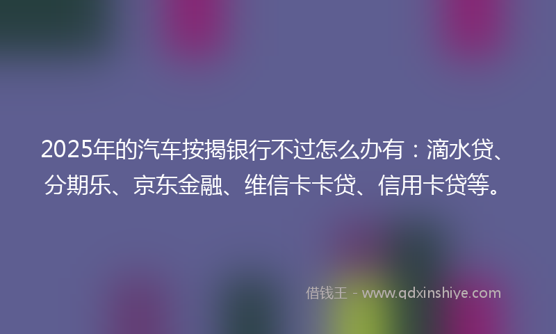 2025年的汽车按揭银行不过怎么办有：滴水贷、分期乐、京东金融、维信卡卡贷、信用卡贷等。