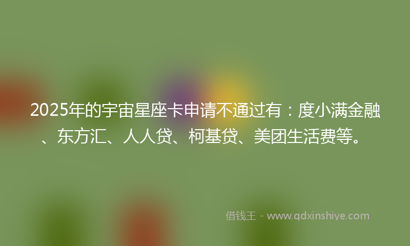 2025年的宇宙星座卡申请不通过有：度小满金融、东方汇、人人贷、柯基贷、美团生活费等。