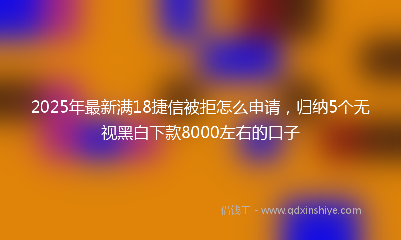 2025年最新满18捷信被拒怎么申请，归纳5个无视黑白下款8000左右的口子