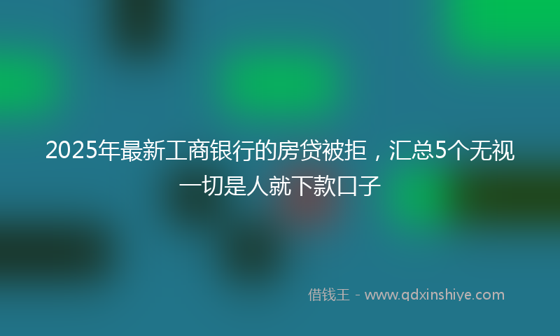 2025年最新工商银行的房贷被拒，汇总5个无视一切是人就下款口子