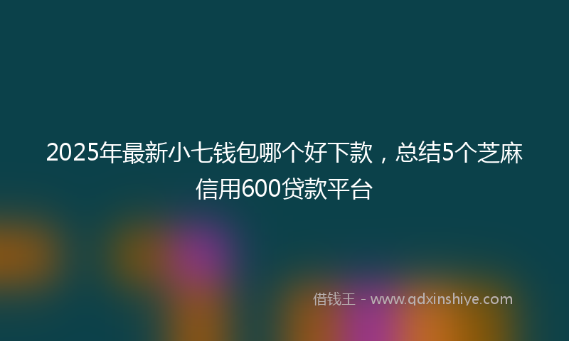 2025年最新小七钱包哪个好下款，总结5个芝麻信用600贷款平台