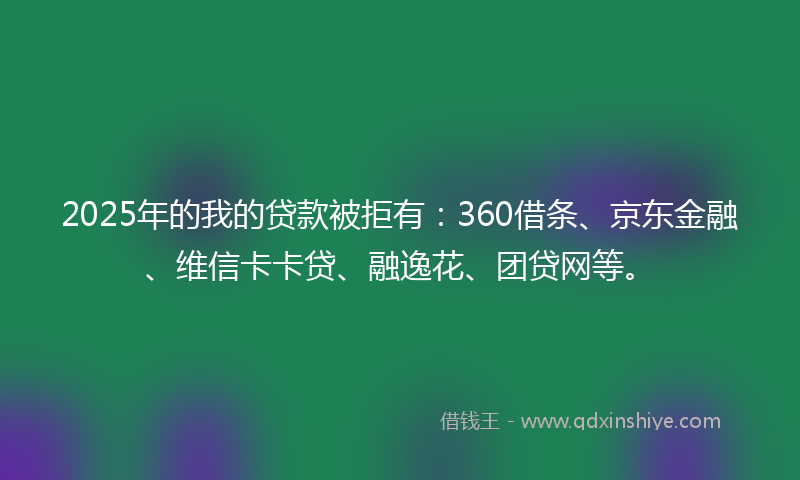 2025年的我的贷款被拒有：360借条、京东金融、维信卡卡贷、融逸花、团贷网等。