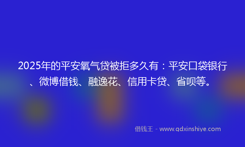 2025年的平安氧气贷被拒多久有：平安口袋银行、微博借钱、融逸花、信用卡贷、省呗等。