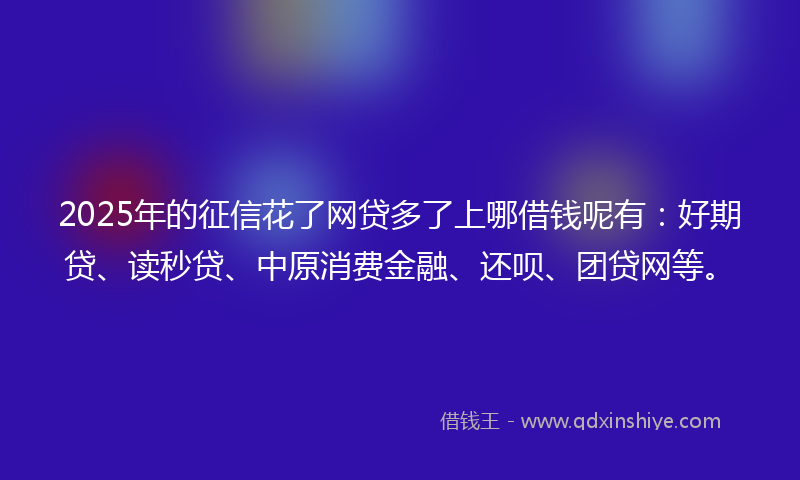 2025年的征信花了网贷多了上哪借钱呢有：好期贷、读秒贷、中原消费金融、还呗、团贷网等。