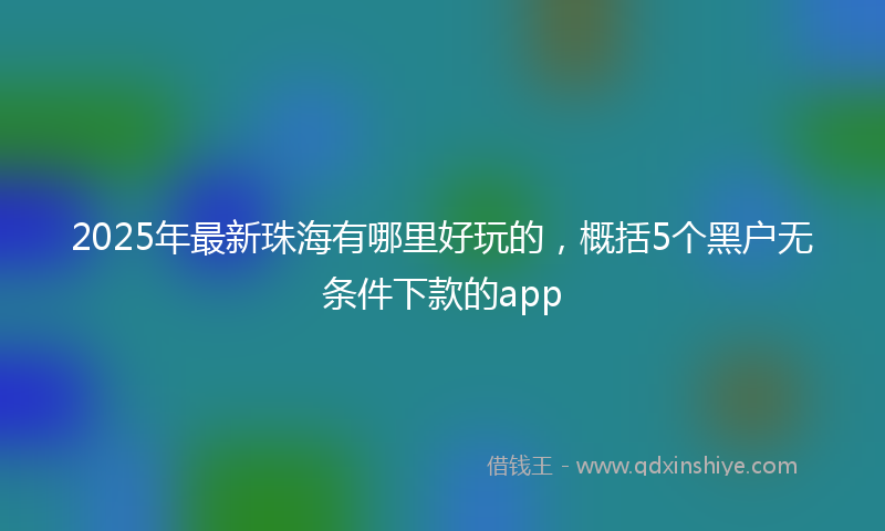 2025年最新珠海有哪里好玩的，概括5个黑户无条件下款的app