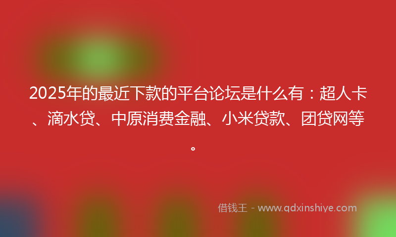 2025年的最近下款的平台论坛是什么有：超人卡、滴水贷、中原消费金融、小米贷款、团贷网等。