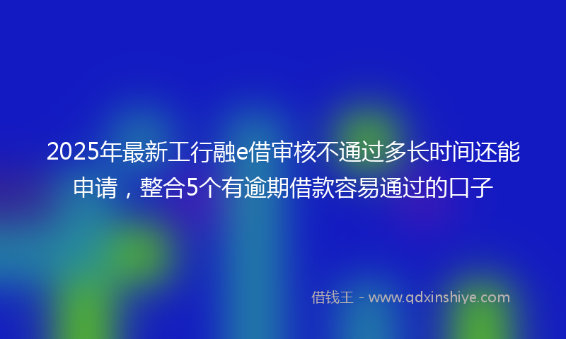 2025年最新工行融e借审核不通过多长时间还能申请，整合5个有逾期借款容易通过的口子