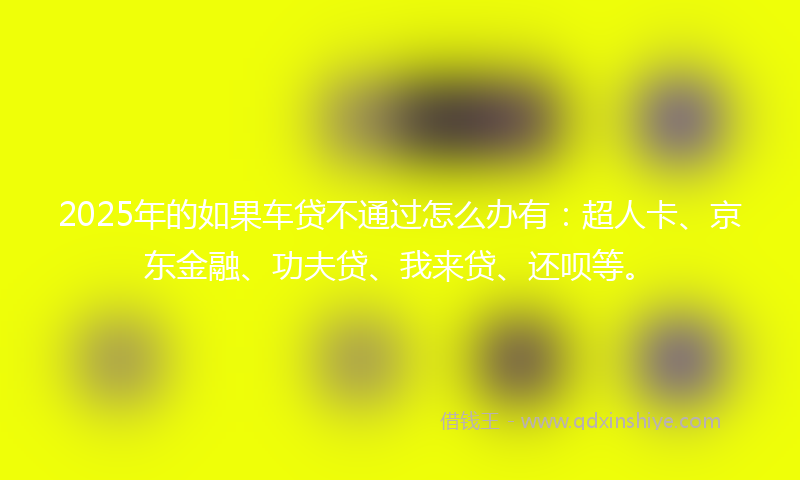 2025年的如果车贷不通过怎么办有：超人卡、京东金融、功夫贷、我来贷、还呗等。