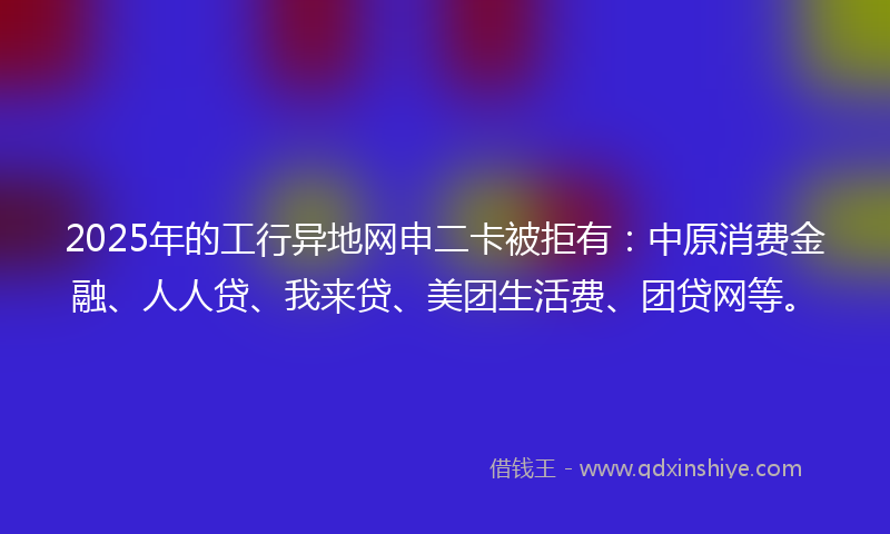 2025年的工行异地网申二卡被拒有：中原消费金融、人人贷、我来贷、美团生活费、团贷网等。