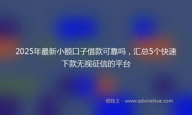 2025年最新小额口子借款可靠吗，汇总5个快速下款无视征信的平台