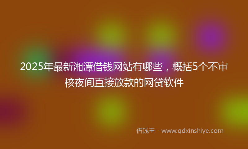 2025年最新湘潭借钱网站有哪些，概括5个不审核夜间直接放款的网贷软件