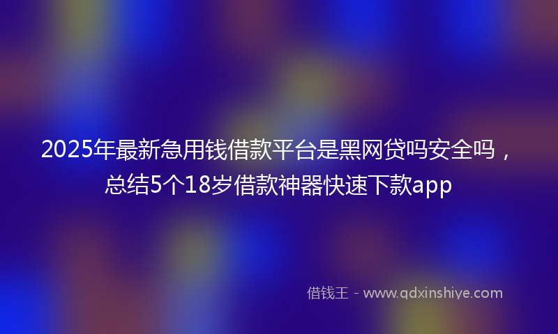 2025年最新急用钱借款平台是黑网贷吗安全吗，总结5个18岁借款神器快速下款app
