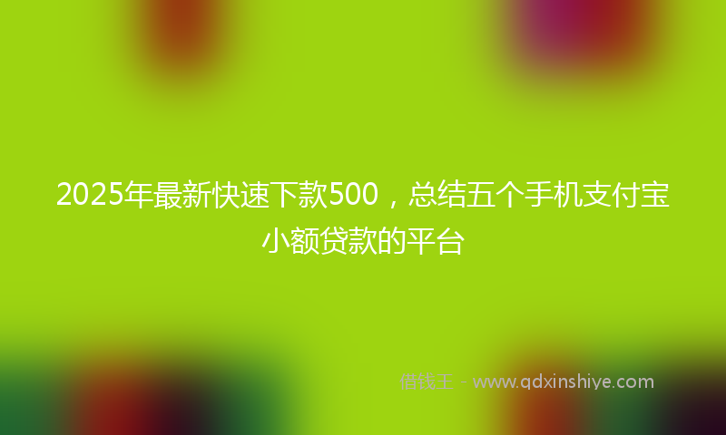 2025年最新快速下款500，总结五个手机支付宝小额贷款的平台