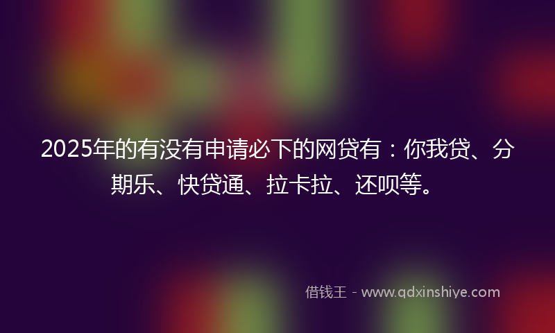 2025年的有没有申请必下的网贷有：你我贷、分期乐、快贷通、拉卡拉、还呗等。